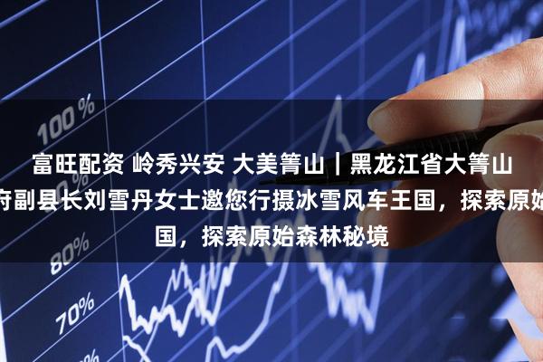 富旺配资 岭秀兴安 大美箐山｜黑龙江省大箐山县人民政府副县长刘雪丹女士邀您行摄冰雪风车王国，探索原始森林秘境