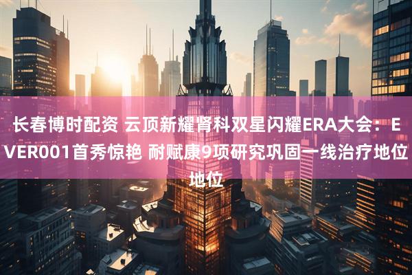 长春博时配资 云顶新耀肾科双星闪耀ERA大会：EVER001首秀惊艳 耐赋康9项研究巩固一线治疗地位