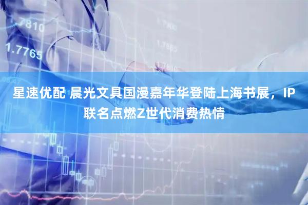 星速优配 晨光文具国漫嘉年华登陆上海书展，IP联名点燃Z世代消费热情