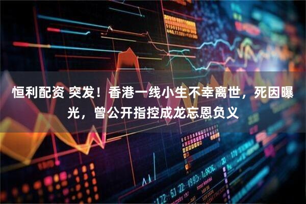 恒利配资 突发！香港一线小生不幸离世，死因曝光，曾公开指控成龙忘恩负义