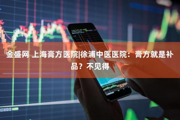 金盛网 上海膏方医院|徐浦中医医院：膏方就是补品？不见得