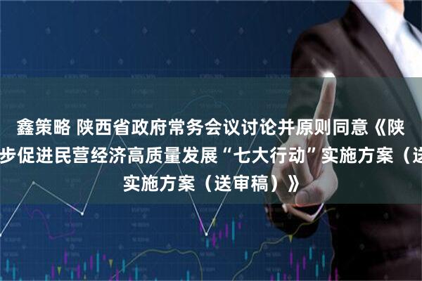 鑫策略 陕西省政府常务会议讨论并原则同意《陕西省进一步促进民营经济高质量发展“七大行动”实施方案（送审稿）》