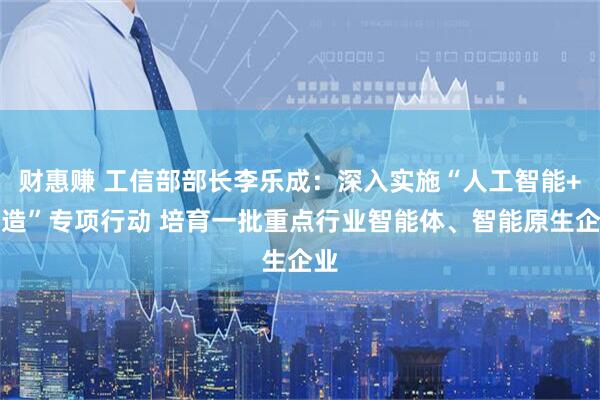 财惠赚 工信部部长李乐成：深入实施“人工智能+制造”专项行动 培育一批重点行业智能体、智能原生企业