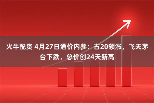 火牛配资 4月27日酒价内参：古20领涨，飞天茅台下跌，总价创24天新高
